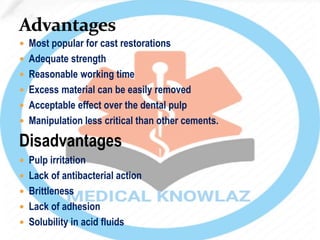  Most popular for cast restorations
 Adequate strength
 Reasonable working time
 Excess material can be easily removed
 Acceptable effect over the dental pulp
 Manipulation less critical than other cements.
Disadvantages
 Pulp irritation
 Lack of antibacterial action
 Brittleness
 Lack of adhesion
 Solubility in acid fluids
 