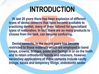  IN last 20 years there has been explosion of different
types of dental cements that have become available to
practicing dentist, many of them tailored for specialized
types of restoration. In fact, there are so many products to
choose from the task, can become confusing.
 Dental cements, in the recent years has become
restricted to those materials which are employed to bond
inlays, crowns, bridges, posts and facings in or on the tooth
and to retain orthodontic bonds and retainers, however
secondary applications of these cements include cavity
linings, bases and temporary filings, endodontic sealer
 