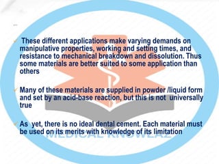  These different applications make varying demands on
manipulative properties, working and setting times, and
resistance to mechanical breakdown and dissolution. Thus
some materials are better suited to some application than
others
 Many of these materials are supplied in powder /liquid form
and set by an acid-base reaction, but this is not universally
true
 As yet, there is no ideal dental cement. Each material must
be used on its merits with knowledge of its limitation
 