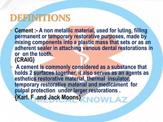  Cement :- A non metallic material, used for luting, filling
permanent or temporary restorative purposes, made by
mixing components into a plastic mass that sets or as an
adherent sealer in attaching various dental restorations in
or on the tooth. .
{CRAIG}
 A cement is commonly considered as a substance that
holds 2 surfaces together, it also serves as an agents as
esthetics restorative material, thermal insulator,
temporary restorative material and medicament for
pulpal protection under larger restorations .
{Karl. F .and Jack Moons}
 