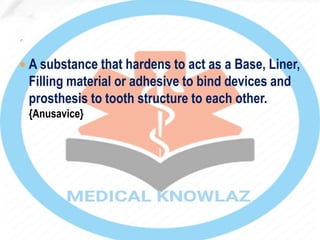  A substance that hardens to act as a Base, Liner,
Filling material or adhesive to bind devices and
prosthesis to tooth structure to each other.
{Anusavice}
 