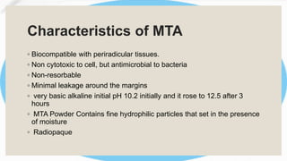 Characteristics of MTA
◦ Biocompatible with periradicular tissues.
◦ Non cytotoxic to cell, but antimicrobial to bacteria
◦ Non-resorbable
◦ Minimal leakage around the margins
◦ very basic alkaline initial pH 10.2 initially and it rose to 12.5 after 3
hours
◦ MTA Powder Contains fine hydrophilic particles that set in the presence
of moisture
◦ Radiopaque
 