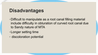 Disadvantages
◦Difficult to manipulate as a root canal filling material
include difficulty in obturation of curved root canal due
to Sandy nature of MTA
◦Longer setting time
◦ discoloration potential
 