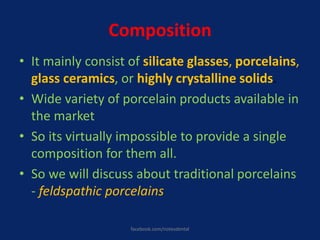 Composition
• It mainly consist of silicate glasses, porcelains,
glass ceramics, or highly crystalline solids.
• Wide variety of porcelain products available in
the market
• So its virtually impossible to provide a single
composition for them all.
• So we will discuss about traditional porcelains
- feldspathic porcelains
facebook.com/notesdental
 