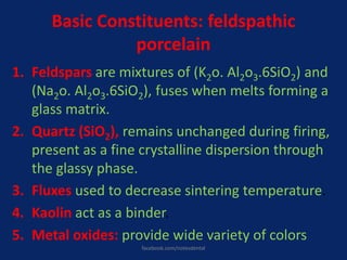 Basic Constituents: feldspathic
porcelain
1. Feldspars are mixtures of (K2o. Al2o3.6SiO2) and
(Na2o. Al2o3.6SiO2), fuses when melts forming a
glass matrix.
2. Quartz (SiO2), remains unchanged during firing,
present as a fine crystalline dispersion through
the glassy phase.
3. Fluxes used to decrease sintering temperature.
4. Kaolin act as a binder.
5. Metal oxides: provide wide variety of colors
facebook.com/notesdental
 