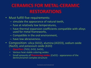 CERAMICS FOR METAL-CERAMIC
RESTORATIONS
• Must fulfill five requirements:
– simulate the appearance of natural teeth,
– fuse at relatively low temperatures,
– have thermal expansion coefficients compatible with alloys
used for metal frameworks,
– Compatible in the oral environment,
– have low abrasiveness.
• Composition: silica (SiO2), alumina (Al2O3), sodium oxide
(Na2O), and potassium oxide (K2O)
• Opacifiers (TiO2, ZrO2, SnO2),
• Various heat-stable coloring oxides
• Small amounts of fluorescing oxides (CeO2) - appearance of the
dentin/enamel complex structure
facebook.com/notesdental
 