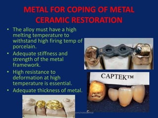 METAL FOR COPING OF METAL
CERAMIC RESTORATION
• The alloy must have a high
melting temperature to
withstand high firing temp of
porcelain.
• Adequate stiffness and
strength of the metal
framework.
• High resistance to
deformation at high
temperature is essential.
• Adequate thickness of metal.
facebook.com/notesdental
 