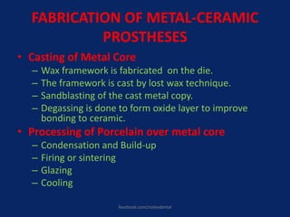 FABRICATION OF METAL-CERAMIC
PROSTHESES
• Casting of Metal Core
– Wax framework is fabricated on the die.
– The framework is cast by lost wax technique.
– Sandblasting of the cast metal copy.
– Degassing is done to form oxide layer to improve
bonding to ceramic.
• Processing of Porcelain over metal core
– Condensation and Build-up
– Firing or sintering
– Glazing
– Cooling
facebook.com/notesdental
 