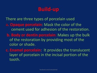 Build-up
There are three types of porcelain used
a. Opaque porcelain: Mask the color of the
cement used for adhesion of the restoration.
b. Body or dentin porcelain: Makes up the bulk
of the restoration by providing most of the
color or shade.
c. Enamel porcelain: It provides the translucent
layer of porcelain in the incisal portion of the
tooth.
facebook.com/notesdental
 