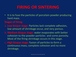 FIRING OR SINTERING
• It is to fuse the particles of porcelain powder producing
hard mass.
Stages of firing:
a. Low bisque stage: Particles lack complete adhesion,
low amount of shrinkage occur, and very porous.
b. Medium bisque stage: water evaporates with better
cohesion to the powder particles and some porosity.
Most of the firing shrinkage occurs in this stage.
c. High bisque stage: fusion of particles to form a
continuous mass, complete cohesion and no more
shrinkage.
facebook.com/notesdental
 