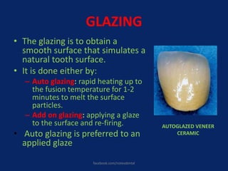 GLAZING
• The glazing is to obtain a
smooth surface that simulates a
natural tooth surface.
• It is done either by:
– Auto glazing: rapid heating up to
the fusion temperature for 1-2
minutes to melt the surface
particles.
– Add on glazing: applying a glaze
to the surface and re-firing.
• Auto glazing is preferred to an
applied glaze
AUTOGLAZED VENEER
CERAMIC
facebook.com/notesdental
 