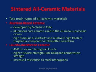 Sintered All-Ceramic Materials
• Two main types of all-ceramic materials
• Alumina-Based Ceramic
– developed by McLean in 1965
– aluminous core ceramic used in the aluminous porcelain
crown
– high modulus of elasticity and relatively high fracture
toughness, compared to feldspathic porcelains
• Leucite-Reinforced Ceramic
– 45% by volume tetragonal leucite
– higher flexural strength (104 MPa) and compressive
strength
– increased resistance to crack propagation
facebook.com/notesdental
 