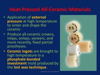 Heat-Pressed All-Ceramic Materials
• Application of external
pressure at high temperature
to sinter and shape the
ceramic
• Produce all-ceramic crowns,
inlays, onlays, veneers, and
more recently, fixed partial
prostheses.
• Ceramic ingots are brought to
high temperature in a
phosphate-bonded
investment mold produced by
the lost wax technique.
facebook.com/notesdental
 