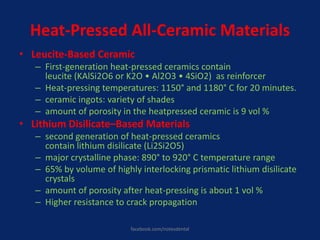 Heat-Pressed All-Ceramic Materials
• Leucite-Based Ceramic
– First-generation heat-pressed ceramics contain
leucite (KAlSi2O6 or K2O • Al2O3 • 4SiO2) as reinforcer
– Heat-pressing temperatures: 1150° and 1180° C for 20 minutes.
– ceramic ingots: variety of shades
– amount of porosity in the heatpressed ceramic is 9 vol %
• Lithium Disilicate–Based Materials
– second generation of heat-pressed ceramics
contain lithium disilicate (Li2Si2O5)
– major crystalline phase: 890° to 920° C temperature range
– 65% by volume of highly interlocking prismatic lithium disilicate
crystals
– amount of porosity after heat-pressing is about 1 vol %
– Higher resistance to crack propagation
facebook.com/notesdental
 