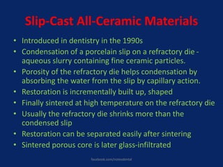 Slip-Cast All-Ceramic Materials
• Introduced in dentistry in the 1990s
• Condensation of a porcelain slip on a refractory die -
aqueous slurry containing fine ceramic particles.
• Porosity of the refractory die helps condensation by
absorbing the water from the slip by capillary action.
• Restoration is incrementally built up, shaped
• Finally sintered at high temperature on the refractory die
• Usually the refractory die shrinks more than the
condensed slip
• Restoration can be separated easily after sintering
• Sintered porous core is later glass-infiltrated
facebook.com/notesdental
 