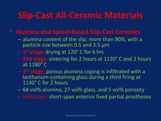 Slip-Cast All-Ceramic Materials
• Alumina and Spinel-Based Slip-Cast Ceramics
– alumina content of the slip: more than 90%, with a
particle size between 0.5 and 3.5 μm
– 1st stage: drying at 120° C for 6 hrs
– 2nd stage: sintering for 2 hours at 1120° C and 2 hours
at 1180° C
– 3rd stage: porous alumina coping is infiltrated with a
lanthanum-containing glass during a third firing at
1140° C for 2 hours
– 68 vol% alumina, 27 vol% glass, and 5 vol% porosity
– Indication: short-span anterior fixed partial prostheses
facebook.com/notesdental
 
