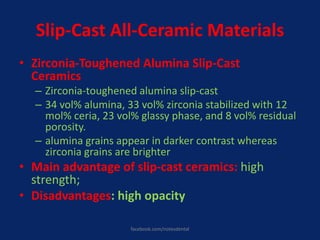 Slip-Cast All-Ceramic Materials
• Zirconia-Toughened Alumina Slip-Cast
Ceramics
– Zirconia-toughened alumina slip-cast
– 34 vol% alumina, 33 vol% zirconia stabilized with 12
mol% ceria, 23 vol% glassy phase, and 8 vol% residual
porosity.
– alumina grains appear in darker contrast whereas
zirconia grains are brighter
• Main advantage of slip-cast ceramics: high
strength;
• Disadvantages: high opacity
facebook.com/notesdental
 