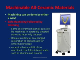 Machinable All-Ceramic Materials
• Machining can be done by either
2 ways
• Soft Machining Followed by
Sintering
– Some all-ceramic materials can also
be machined in a partially sintered
state and later fully sintered
– Requires milling of an enlarged
restoration to compensate for
sintering shrinkage
– ceramics that are difficult to
machine in the fully sintered state,
such as alumina and zirconia
facebook.com/notesdental
 