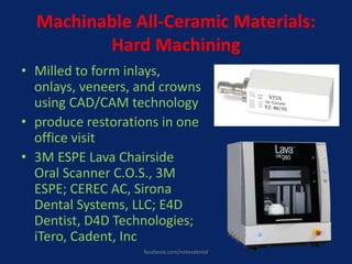 Machinable All-Ceramic Materials:
Hard Machining
• Milled to form inlays,
onlays, veneers, and crowns
using CAD/CAM technology
• produce restorations in one
office visit
• 3M ESPE Lava Chairside
Oral Scanner C.O.S., 3M
ESPE; CEREC AC, Sirona
Dental Systems, LLC; E4D
Dentist, D4D Technologies;
iTero, Cadent, Inc
facebook.com/notesdental
 
