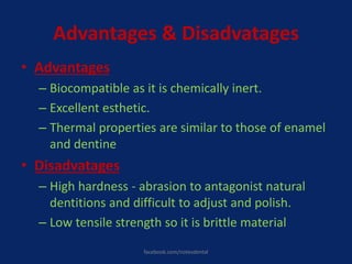 Advantages & Disadvatages
• Advantages
– Biocompatible as it is chemically inert.
– Excellent esthetic.
– Thermal properties are similar to those of enamel
and dentine
• Disadvatages
– High hardness - abrasion to antagonist natural
dentitions and difficult to adjust and polish.
– Low tensile strength so it is brittle material
facebook.com/notesdental
 