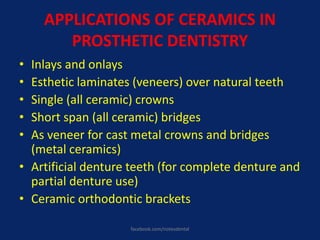 APPLICATIONS OF CERAMICS IN
PROSTHETIC DENTISTRY
• Inlays and onlays
• Esthetic laminates (veneers) over natural teeth
• Single (all ceramic) crowns
• Short span (all ceramic) bridges
• As veneer for cast metal crowns and bridges
(metal ceramics)
• Artificial denture teeth (for complete denture and
partial denture use)
• Ceramic orthodontic brackets
facebook.com/notesdental
 