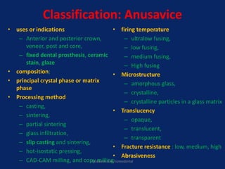 Classification: Anusavice
• uses or indications
– Anterior and posterior crown,
veneer, post and core,
– fixed dental prosthesis, ceramic
stain, glaze
• composition;
• principal crystal phase or matrix
phase
• Processing method
– casting,
– sintering,
– partial sintering
– glass infiltration,
– slip casting and sintering,
– hot-isostatic pressing,
– CAD-CAM milling, and copy milling
• firing temperature
– ultralow fusing,
– low fusing,
– medium fusing,
– High fusing
• Microstructure
– amorphous glass,
– crystalline,
– crystalline particles in a glass matrix
• Translucency
– opaque,
– translucent,
– transparent
• Fracture resistance : low, medium, high
• Abrasiveness
facebook.com/notesdental
 