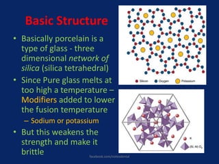 Basic Structure
• Basically porcelain is a
type of glass - three
dimensional network of
silica (silica tetrahedral)
• Since Pure glass melts at
too high a temperature –
Modifiers added to lower
the fusion temperature
– Sodium or potassium
• But this weakens the
strength and make it
brittle facebook.com/notesdental
 