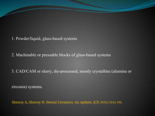 1. Powder/liquid, glass-based systems
2. Machinable or pressable blocks of glass-based systems
3. CAD/CAM or slurry, die-processed, mostly crystalline (alumina or
zirconia) systems.
Shenoy A, Shenoy N. Dental Ceramics: An update. JCD 2010;13(4):196.
 
