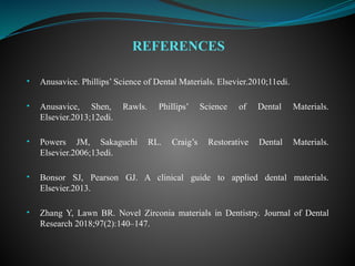 • Anusavice. Phillips’ Science of Dental Materials. Elsevier.2010;11edi.
• Anusavice, Shen, Rawls. Phillips’ Science of Dental Materials.
Elsevier.2013;12edi.
• Powers JM, Sakaguchi RL. Craig’s Restorative Dental Materials.
Elsevier.2006;13edi.
• Bonsor SJ, Pearson GJ. A clinical guide to applied dental materials.
Elsevier.2013.
• Zhang Y, Lawn BR. Novel Zirconia materials in Dentistry. Journal of Dental
Research 2018;97(2):140–147.
REFERENCES
 
