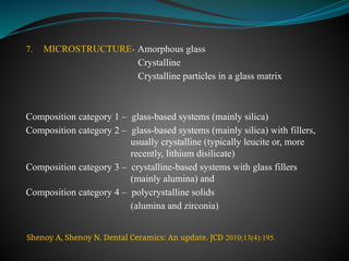 7. MICROSTRUCTURE- Amorphous glass
Crystalline
Crystalline particles in a glass matrix
Composition category 1 – glass-based systems (mainly silica)
Composition category 2 – glass-based systems (mainly silica) with fillers,
usually crystalline (typically leucite or, more
recently, lithium disilicate)
Composition category 3 – crystalline-based systems with glass fillers
(mainly alumina) and
Composition category 4 – polycrystalline solids
(alumina and zirconia)
Shenoy A, Shenoy N. Dental Ceramics: An update. JCD 2010;13(4):195.
 