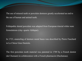 The use of mineral teeth or porcelain dentures greatly accelerated an end to
the use of human and animal teeth.
Feldspathic dental porcelain was adapted from European triaxial white ware
formulations (clay–quartz–feldspar).
In 1723, enameling of denture metal bases was described by Pierre Fauchard
in Le Chirur Gien Dentisle.
The first porcelain tooth material was patented in 1789 by a French dentist
(de Chemant) in collaboration with a French pharmacist (Duchateau).
 