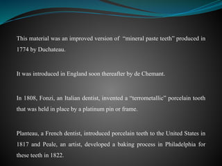 This material was an improved version of “mineral paste teeth” produced in
1774 by Duchateau.
It was introduced in England soon thereafter by de Chemant.
In 1808, Fonzi, an Italian dentist, invented a “terrometallic” porcelain tooth
that was held in place by a platinum pin or frame.
Planteau, a French dentist, introduced porcelain teeth to the United States in
1817 and Peale, an artist, developed a baking process in Philadelphia for
these teeth in 1822.
 