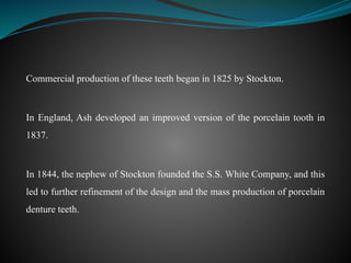 Commercial production of these teeth began in 1825 by Stockton.
In England, Ash developed an improved version of the porcelain tooth in
1837.
In 1844, the nephew of Stockton founded the S.S. White Company, and this
led to further refinement of the design and the mass production of porcelain
denture teeth.
 