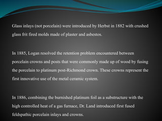 Glass inlays (not porcelain) were introduced by Herbst in 1882 with crushed
glass frit fired molds made of plaster and asbestos.
In 1885, Logan resolved the retention problem encountered between
porcelain crowns and posts that were commonly made up of wood by fusing
the porcelain to platinum post-Richmond crown. These crowns represent the
first innovative use of the metal ceramic system.
In 1886, combining the burnished platinum foil as a substructure with the
high controlled heat of a gas furnace, Dr. Land introduced first fused
feldspathic porcelain inlays and crowns.
 