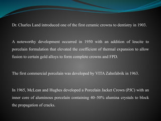 Dr. Charles Land introduced one of the first ceramic crowns to dentistry in 1903.
A noteworthy development occurred in 1950 with an addition of leucite to
porcelain formulation that elevated the coefficient of thermal expansion to allow
fusion to certain gold alloys to form complete crowns and FPD.
The first commercial porcelain was developed by VITA Zahnfabrik in 1963.
In 1965, McLean and Hughes developed a Porcelain Jacket Crown (PJC) with an
inner core of aluminous porcelain containing 40–50% alumina crystals to block
the propagation of cracks.
 