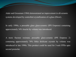 Adair and Grossman (1984) demonstrated an improvement in all-ceramic
systems developed by controlled crystallization of a glass (Dicor).
In early 1990s, a pressable glass glass-ceramic (IPS Empress) containing
approximately 34% leucite by volume was introduced.
A more fracture resistant, pressable glass-ceramic (IPS Empress 2)
containing approximately 70% lithia disilicate crystals by volume was
introduced in late 1990s. This product could be used for 3-unit FPDs upto
second premolar.
 