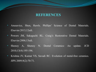 • Anusavice, Shen, Rawls. Phillips’ Science of Dental Materials.
Elsevier.2013;12edi.
• Powers JM, Sakaguchi RL. Craig’s Restorative Dental Materials.
Elsevier.2006;13edi.
• Shenoy A, Shenoy N. Dental Ceramics: An update. JCD
2010;13(4):195-196.
• Krishna JV, Kumar VS, Savadi RC. Evolution of metal-free ceramics.
JIPS 2009;9(2):70-71.
REFERENCES
 