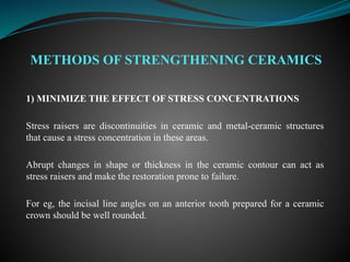 METHODS OF STRENGTHENING CERAMICS
1) MINIMIZE THE EFFECT OF STRESS CONCENTRATIONS
Stress raisers are discontinuities in ceramic and metal-ceramic structures
that cause a stress concentration in these areas.
Abrupt changes in shape or thickness in the ceramic contour can act as
stress raisers and make the restoration prone to failure.
For eg, the incisal line angles on an anterior tooth prepared for a ceramic
crown should be well rounded.
 