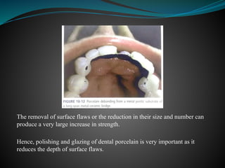 The removal of surface flaws or the reduction in their size and number can
produce a very large increase in strength.
Hence, polishing and glazing of dental porcelain is very important as it
reduces the depth of surface flaws.
 
