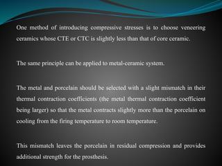 One method of introducing compressive stresses is to choose veneering
ceramics whose CTE or CTC is slightly less than that of core ceramic.
The same principle can be applied to metal-ceramic system.
The metal and porcelain should be selected with a slight mismatch in their
thermal contraction coefficients (the metal thermal contraction coefficient
being larger) so that the metal contracts slightly more than the porcelain on
cooling from the firing temperature to room temperature.
This mismatch leaves the porcelain in residual compression and provides
additional strength for the prosthesis.
 