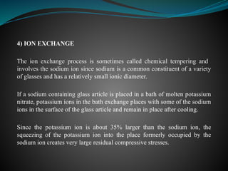 4) ION EXCHANGE
The ion exchange process is sometimes called chemical tempering and
involves the sodium ion since sodium is a common constituent of a variety
of glasses and has a relatively small ionic diameter.
If a sodium containing glass article is placed in a bath of molten potassium
nitrate, potassium ions in the bath exchange places with some of the sodium
ions in the surface of the glass article and remain in place after cooling.
Since the potassium ion is about 35% larger than the sodium ion, the
squeezing of the potassium ion into the place formerly occupied by the
sodium ion creates very large residual compressive stresses.
 