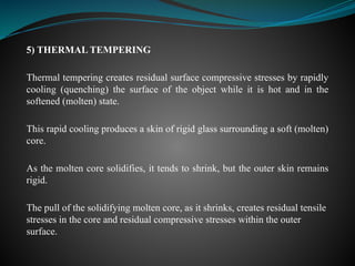 5) THERMAL TEMPERING
Thermal tempering creates residual surface compressive stresses by rapidly
cooling (quenching) the surface of the object while it is hot and in the
softened (molten) state.
This rapid cooling produces a skin of rigid glass surrounding a soft (molten)
core.
As the molten core solidifies, it tends to shrink, but the outer skin remains
rigid.
The pull of the solidifying molten core, as it shrinks, creates residual tensile
stresses in the core and residual compressive stresses within the outer
surface.
 