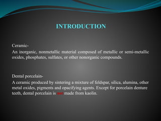 Ceramic-
An inorganic, nonmetallic material composed of metallic or semi-metallic
oxides, phosphates, sulfates, or other nonorganic compounds.
Dental porcelain-
A ceramic produced by sintering a mixture of feldspar, silica, alumina, other
metal oxides, pigments and opacifying agents. Except for porcelain denture
teeth, dental porcelain is not made from kaolin.
INTRODUCTION
 