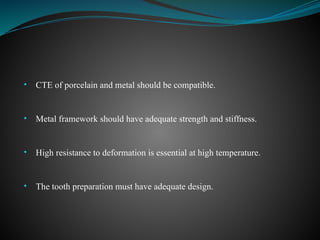 • CTE of porcelain and metal should be compatible.
• Metal framework should have adequate strength and stiffness.
• High resistance to deformation is essential at high temperature.
• The tooth preparation must have adequate design.
 