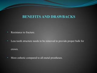 • Resistance to fracture.
• Less tooth structure needs to be removed to provide proper bulk for
crown.
• More esthetic compared to all-metal prostheses.
BENEFITS AND DRAWBACKS
 
