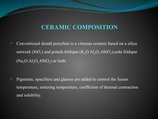 • Conventional dental porcelain is a vitreous ceramic based on a silica
network (SiO2) and potash feldspar (K2O.Al2O3.6SiO2),soda feldspar
(Na2O.Al2O3.6SiO2) or both.
• Pigments, opacifiers and glasses are added to control the fusion
temperature, sintering temperature, coefficient of thermal contraction
and solubility.
CERAMIC COMPOSITION
 