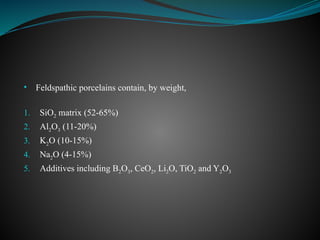 • Feldspathic porcelains contain, by weight,
1. SiO2 matrix (52-65%)
2. Al2O3 (11-20%)
3. K2O (10-15%)
4. Na2O (4-15%)
5. Additives including B2O3, CeO2, Li2O, TiO2 and Y2O3
 