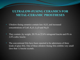 • Ultralow-fusing ceramics contain less Al2O3 and increased
concentrations of CaO, K2O, Li2O and Na2O.
• They contain ,by weight, 20.1% to 22.6% tetragonal leucite and 0% to
2.6% cubic leucite.
• The conventional frits have been reported to be admixtures of three
kinds of glass frits. One of these ultralow-fusing frits exhibits very small
(less than 1) leucite crystals.
ULTRALOW-FUSING CERAMICS FOR
METAL-CERAMIC PROSTHESES
 