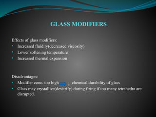Effects of glass modifiers:
• Increased fluidity(decreased viscosity)
• Lower softening temperature
• Increased thermal expansion
Disadvantages:
• Modifier conc. too high chemical durability of glass
• Glass may crystallize(devitrify) during firing if too many tetrahedra are
disrupted.
GLASS MODIFIERS
 