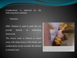 Condensation is achieved by the
following three methods-
1. Vibration-
Mild vibration is used to pack the wet
powder densely on underlying
framework.
The excess water is blotted or wiped
away with clean tissue or fine brush, and
condensation occurs towards the blotted
or brushed area.
 